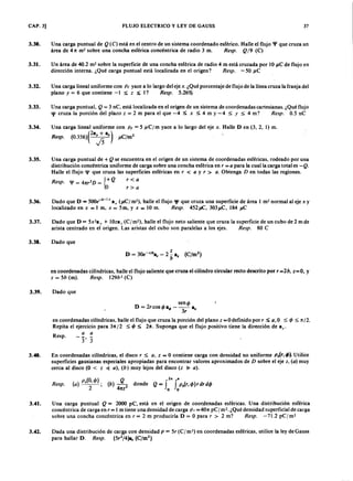 CAP. 3) FLUJO ELECTRICOLKJIHGFEDCBAy LEY DE GAUSS 37
3.30. U na carga puntual dejihgfedcbaZYXWVUTSRQPONMLKJIHGFEDCBAQ (C) está en el centro de un sistema coordenado esférico. Halle el flujo 'fI que cruza un
área de 41t m2 sobre una concha esférica concéntrica de radio 3 m. Resp.XWVUTSRQPONMLKJIHGFEDCBAQ 19 (C)
3.31. Un área de 40.2 m2
sobre la superficie de una concha esférica de radio 4 m está cruzada por 10 J .le de flujo en
dirección interna. ¿Qué carga puntual está localizada en el origen? Resp. - 50 J .le
3.32. Una carga lineal uniforme con P t yace a lo largo del eje x. ¿Qué porcentaje de flujo de la línea cruza la franja del
plano y = 6 que contiene -1 ::; z ::; I? Resp. 5.26%
3.33. Una carga puntual, Q = 3 rrC, está localizada en el origen de un sistema de coordenadas cartesianas. ¿Qué flujo
'JI cruza la porción del plazo z = 2 m para el que -4 ::; x ::; 4 m y -4 ::; Y ::; 4 m? Resp. 0.5 nC
3.34. Una carga lineal uniforme con p , = 5 /J C fm yace a lo largo del eje x . Halle D en (3, 2, 1) m.
Resp. (O.356)(2afi a.) J .le/m2
3.35. U na carga puntual de + Q se encuentra en el origen de un sistema de coordenadas esféricas, rodeado por una
distribución concéntrica uniforme de carga sobre una concha esférica en r = a para la cual la carga total es - Q .
Halle el flujo 'fI que cruza las superficies esféricas en r < a y r > a . Obtenga D en todas las regiones.
Resp. 'fI = 41t,2 D = 10+ Q r < a
1 ,>a
3.36. Dado que D = 500e-O
' 1x a x (J .lel m-), halle el flujo 'fI que cruza una superficie de área l rn? normal al eje x y
localizado en x = l m, x = 5m, y x = 10 m. Resp. 452J .tC , 303J .le, 184 J .le
3.37. Dado que D = 5x2
a x + l Oza , (el m2
), halle el flujo neto saliente que cruza la superficie de un cubo de 2 m de
arista centrado en el origen. Las aristas del cubo son paralelas a los ejes. Resp. 80 e
3.38. Dado que
en coordenadas cilíndricas, halle el flujo saliente que cruza el cilindro circular recto descrito por, = 2b, z= O , y
z = 5b (m ). Resp. 129b2 (C )
3.39. Dado que
sencjJ
D = 2,coscjJa.; - 3 r a.
en coordenadas cilíndricas, halle el flujo que cruza la porción del plano z =0 definido por, ::; a, O ::; cjJ ::; 1t/2.
Repita el ejercicio para 31tI 2 ::; cjJ::; 2/t. Suponga que el flujo positivo tiene la dirección de az'
a a
Resp.
3.40. En coordenadas cilíndricas, el disco, ::; a, z = O contiene carga con densidad no uniforme p,(r, cjJ). Utilice
superficies gausianas especiales apropiadas para encontrar valores aproximados de D sobre el eje z , ( a ) muy
cerca al disco (O < z ~ a ) , ( b ) muy lejos del disco ( z ~ a ) .
Resp. (a) p,(O,cjJ); (b ).J L donde Q = rfGp,(r,cjJ)rdrdcjJ
2 4nz2
o o
3.41. Una carga puntual Q = 2000 pC, está en el origen de coordenadas esféricas. Una distribución esférica
concéntrica de carga en r = l m tiene una densidad de carga p s = 401t pe 1m2
• ¿Qué densidad superficial de carga
sobre una concha concéntrica en r = 2 m produciría D = O para, > 2 m? Resp. -71.2 pel m?
3.42. Dada una distribución de carga con densidad P = 5, (el rn ') en coordenadas esféricas, utilice la ley de Gauss
para hallar D. Resp. (5r2
/4}a, (e/m2)
 