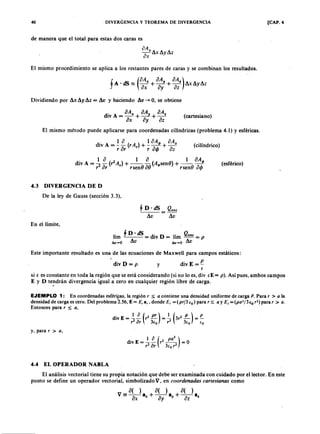 40 DIVERGENCIA Y TEOREMA DE DIVERGENCIA [CAP. 4
de manera que el total para estas dos caras esjihgfedcbaZYXWVUTSRQPONMLKJIHGFEDCBA
a Ax
;¡ -AxAyAz
vX
El mismo procedimiento se aplica a los restantes pares de caras y se combinan los resultados.TSRQPONMLKJIHGFEDCBA
f A dS (
a Ax oAy O Az) A • • A A ~
. ~ - + - + - ilAuyu",
oxaZYXWVUTSRQPONMLKJIHGFEDCBAay a z
Dividiendo por Ax Ay Az = Av y haciendo Av - + 0, se obtiene
(cartesiano)
El mismo método puede aplicarse para coordenadas cilíndricas (problema 4.1) Y esféricas.
di A _ 1 a ( A) 1 a A< /> a Az
IV --- r + - - - + -
r a r ' r a e/> a z
. 1 a (2) 1 a ( ) 1 a A< />
dIV A = '2:l r A , + - - ( ) ~ ( )A g s e n () + - - ( ) ~,.¡.,
r o r rsen u rsen v v '
(cilíndrico)
(esférico)
4.3 DIVERGENCIA DE D
De la ley de Gauss (sección 3.3),
§ D· dS Qenc
=
Av
En el límite,
lím ~ D • dS d' D u Qenc
= IV = 1m -- = p
I!.V "'O Av I!.v ..• O Av
Este importante resultado es una de las ecuaciones de Maxwell para campos estáticos:
div E = ef
si e es constante en toda la región que se está considerando (si no lo es, div iE = p ). Así pues, ambos campos
E y D tendrán divergencia igual a cero en cualquier región libre de carga .
.
div D = p y
EJEMPLO 1: En coordenadas esférifas, la región r :$ o contiene una densidad uniforme de carga P . Para r > o la
densidad de carga escero. Del problema 2.56, E = E , 8" donde E , = (p rf3 (o) para r s ; o y E , = (p o 3 / 3 lo r2) para r > o .
Entonces para r :$ o,
. 1 a ( 2 pr ) 1 ( 2 p) P
div E = ~ ar r 3io = ~ 3r 3(0 = ~
y, para r > o,
. 1 a (2 p a
3
)
d l v E = - - r - - = 0
r 2
0r 3io r
2
4.4 EL OPERADOR NABLA
El análisis vectorial tiene su propia notación que debe ser examinada con cuidado por el lector. En este
punto se define un operador vectorial, simbolizado V, en coordena da s ca rtesia na s corno
 