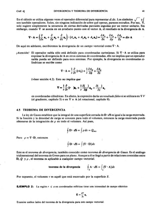 CAP. 4] DIVERGENCIA Y TEOREMA DE DIVERGENCIATSRQPONMLKJIHGFEDCBA4 1
En el cálculo se utiliza algunas veces el operador diferencial para representaraZYXWVUTSRQPONMLKJIHGFEDCBAd i d x . Los símbolos r y f
son también operadores. Solos, sin ninguna indicación de sobre qué operan, parecen extraños. Por eso, V,
solo sugiere simplemente la secuencia de ciertas derivadas parciales seguidas por un vector unitario. Sin
embargo, cuando V se asocia en un .producto punto con el vector A , el resultado es la divergencia de A .
. _(i. i. ~) .(A A A ) _ o A " o A y o A z - di
V A -jihgfedcbaZYXWVUTSRQPONMLKJIHGFEDCBAax a" + ay ay + OZ sr "a" + .,al' + • az - OX + oy + OZ - IV A
De aquí en adelante, escribiremos la divergencia de un campo vectorial como V . A.
[ Atenciá nl El operador nabla sólo está definido para coordenadas cartesianas. Si V . A se utiliza para
expresar la divergencia de A en otros sistemas de coordenadas, ello no implica que un operador
nabla pueda ser definido para esos sistemas. Por ejemplo, la divergencia en coordenadas ci-
líndricas se escribe como
1 o 1 0 A .p o A .
V 'A = - - ( r A ) + - - + -
r or r r oq, iJ z
(véase sección 4.2). Esto no implica que
1 iJ 1 iJ () iJ ()
V == - - (r lar + - - - a + - - a
r ar r iJ q , .p OZ %
en coordenadas cilíndricas. En efecto, la expresión daría un r esulta do fa lso si se utilizara en V V
(el gradiente, capítulo 5) o en V x A (el rotacional, capítulo 9) ..
4.5 TEOREMA DE DIVERGENCIA
La ley de Gauss establece que la integral de una superficie cerrada de D . dS es igual a la carga encerrada.
Si la función y la densidad de carga se conocen para todo el volumen, entonces la carga encerrada puede
obtenerse de la integración de p en todo el volumen. Así pues,
Pero p = V . D, entonces
f D' dS = J (V' D )dv
JI
Este es el teor ema de diver gencia , también conocido como teor ema de diver gencia de G a uss. Es el análogo
tridimensional del teorema de Green para un plano. Aunque a él se llegó a partir de relaciones conocidas entre
D, Q y p , el teorema es aplicable a cualquier campo vectorial.
teorema de la divergencia fA' dS = f (V' A)dv
s v
Por supuesto, el volumen v es aquél que está encerrado por la superficie S.FEDCBA
E J E M P L O 2: La región r :5: a en coordenadas esféricas tiene una intensidad de campo eléctrico
Examine ambos lados del teorema de la divergencia para este campo vectorial.
 
