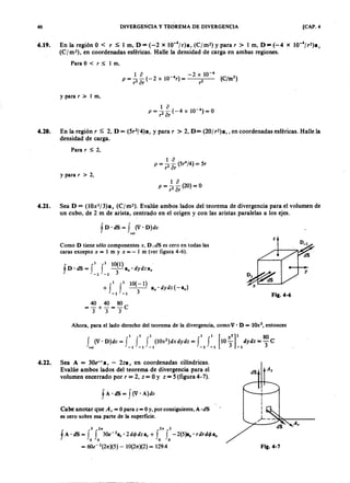 46 DIVERGENCIA Y TEOREMA DE DIVERGENCIA [CAP. 4
4.19. En la región OTSRQPONMLKJIHGFEDCBA< aZYXWVUTSRQPONMLKJIHGFEDCBAr:S 1 m, D=(-2 x 1 O -
4
/r)a, (C !m jihgfedcbaZYXWVUTSRQPONMLKJIHGFEDCBA2) y para r > 1 m, D=(-4 x 1 O -
4
/r2)a;
(C/m2), en coordenadas esféricas. Halle la densidad de carga en ambas regiones.
Para O < r s; l m.
y parar > I m,
4.20. En la región r :S 2, D = (5r2/4)a, y para r > 2, D= (20/ r2)a" en coordenadas esféricas. Halle la
densidad de carga.
Para r ::;;2,
y para r > 2,
1 o
P = 2 - ( 2 0 ) =O
r or
4.21. Sea D = (lOx3/3)ax (C/m2). Evalúe ambos lados del teorema de divergencia para el volumen de
un cubo, de 2 m de arista, centrado en el origen y con las aristas paralelas a los ejes.
f n- dS = f ( V ' D )dv
vol
Como O tiene sólo componentes x, D .dS es cero en todas las
caras excepto x = l m y x = - I m (ver figura 4-6).
1 1 10(1)
fO'dS= f f -a x'dydza ",
- 1 - 1 3
+f
l fl.1 0 (-I)
a",' dydz (-a",)
- 1 - 1 3
40 40 80
= - + - = - c
333
y
Fig.4-6
Ahora, para el lado derecho del teorema de la divergencia, corno V> O = 10x2
, entonces
4.22. Sea A = 30e-'a, - 2zaz en coordenadas cilíndricas.
Evalúe ambos lados del teorema de divergencia para el
volumen encerrado por r = 2, z = O Y z = 5 (figura 4- 7).
Cabe anotar que Az = Opara z = Oy, por consiguiente, A ·dS
es cero sobre esa parte de la superficie.
5 2,. 2" 2
fA' dS = f f 30e-2
a,' 2 dtj> dza, + f f -2(5)a.· r dr dtj> a .
o o o o
= 6Oe-2
(2n:)(5)"':' 1O(2n:)(2) = 129.4
A,
Fig.4-7
 