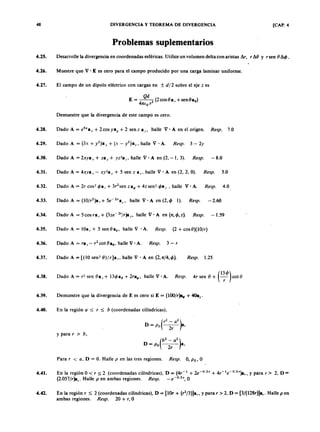 48zyxwvutsrqponmlkjihgfedcbaZYXWVUTSRQPONMLKJIHGFEDCBADIVERGENCIA Y TEOREMA DE DIVERGENCIA [CAP. 4FEDCBA
P r o b l e m a s s u p l e m e n t a r i o s
4.25. Desarrolle la divergencia en coordenadas esféricas. Utilice un volumen delta con aristasaZYXWVUTSRQPONMLKJIHG~ r, r ~ O y r sen O ~ < jJ.
4.26. Muestre que V • E es cero para el campo producido por una carga laminar uniforme.
4.27. El campo de un dipolo eléctrico con cargas en ± d f 2 sobre el ejejihgfedcbaZYXWVUTSRQPONMLKJIHGFEDCBAz es
Q d
ETSRQPONMLKJIHGFEDCBA= --3 (2cosOa, +senOa9)
4 n (0 r
Demuestre que la divergencia de este campo es cero.
4.28. Dado A = e5x
a x + 2cosyay + 2 senz a ,; halle V· A en el origen. Resp. 7.0
4.29. Dado A = (3x + y2)a x + (x - y2)a)" halle V . A. Resp. 3 - 2y
4.30. Dado A = 2xya x + za y + yz2a z, halle V· A en (2, - 1, 3). Resp. - 8.0
4.31. Dado A = 4xya x - xy2
a y + 5 sen z a z' halle V . A en (2, 2, O). Resp. 5.0
4.32. Dado A = 2r cos- <jJa, + 3r2sen z aoj¡+ 4z sen- <jJaz , halle V ' A. Resp. 4.0
4.33. Dado A = (1 O /r
2)a ,+ 5e-2za z
' halle V 'A en (2,4> 1). Resp. -2.60
4.34. Dado A = 5 cos ra, + (3ze- 2'/r)a" halle V ' A en (n, 4>,z). Resp. - 1.59
4.35. Dado A = lOa, + 5 sen O a9, halle V • A. Resp. (2 + cos O)(lO/r)
4.36. Dado A = ra, - r2 cot 0 8 9 ' halle V . A. Resp. 3 - r
Dado A = [(10 sen- O )fr]a " halle V . A en (2 ,n /4 ,4 » .4.37. Resp. 1.25
4.38. Dado A = r2
sen ea, + 134>a9 + 2raoj¡, halle V • A. Resp. 4r sen O + C~4» cot e
4.39. Demuestre que la divergencia de E es cero si E = (lOO/r}a.¡, + 4Oaz•
4.40. En la región a ~ r ~ b (coordenadas cilíndricas),
y para r > b ,
Para r < a , D = O. Halle p en las tres regiones. Resp. O, P o, O
4.41. En la región O < r ~ 2 (coordenadas cilíndricas), D = (4r-1 + 2e-O
.
5
, + 4r -1
e- 0.5 ')ar, y para r> 2. D =
(2.057/r)a,. Halle p en ambas regiones. Resp. _e-O
.
5
" O
4.42. En la región r ~ 2 (coordenadas cilíndricas), D = (lOr + (r2/3)]a" y para r > 2, D = [3/(128r)]a,. Halle p en
ambas regiones. Resp. 20 + r, O
 