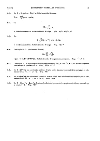 CAP. 4] DIVERGENCIA Y TEOREMA DE DIVERGENCIA 49
4.43. Sea DTSRQPONMLKJIHGFEDCBA= 10 senaZYXWVUTSRQPONMLKJIHGFEDCBAO FEDCBAa , + 2 cos O as. Halle la densidad de carga.jihgfedcbaZYXWVUTSRQPONMLKJIHGFEDCBA
Resp.
senO
- (18 + 2cot2
O)
r
4.44. Sea
3r
D = - 2 - - a ,
r + 1
en coordenadas esféricas. Halle la densidad de carga. Resp. 3(r 2
+ 3 )/(r 2
+ 1)2
en coordenadas esféricas. Halle la densidad de carga. Resp. 4O e-l
,
4.45. Sea
4.46. En la región r ~ 1 (coordenadas esféricas).
D = (4' _ ~)a3 5 r
y para, > l. D = [5/(63,l)]a,. Halle la densidad de carga en ambas regiones. Resp. 4 - ,2. O
4.47. La región r ~ 2 m (coordenadas esféricas) tiene un campo E = (5r x 1O-5
/Eo)a, (V 1 m ). Halle la carga neta
encerrada por la concha, = 2 m. Resp. 5.03 x 10-3 e
4.48. Sea D = (5r2
/4)a, en coordenadas esféricas. Evalúe ambos lados del teorema de divergencia para el volu-
men encerrado por, = l Y r = 2. Resp. 75n
4.49. Sea D = ( 1 0 r
3
/ 4 ) a , en coordenadas cilíndricas. Evalúe ambos lados del teorema de divergencia para el volu-
men encerrado por, = 2. Z = O Y Z = 10. Resp. 800n -
4.50. Sea D = 10 sen O a, + 2 cos O as' Evalúe ambos lados del teorema de divergencia para el volumen encerrado por
la concha, = 2. Resp. 40n
2
 