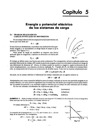 Capítulo 5
Energía y potencial eléctrico
de los sistemas de cargazyxwvutsrqponmlkjihgfedcbaZYXWVUT
5.1 TRABAJO REALIZADO EN
CARGAS PUNTUALES EN MOVIMIENTO
En un campo eléctrico E una carga puntualZYXWVUTSRQPONMLKJIHGFEDCBAQ experimenta una
fuerza que está dada por
F=vutsrqponmlkjihgfedcbaZYXWVUTSRQPONMLKJIHGFEDCBA-QE
Si esta fuerza se desbalancea, se produce una aceleración de la par-
tícula cargadaYXWVUTSRQPONMLKJIHGFEDCBAy su movimiento se dirige hacia el campo si Q es
positiva. (Ver figura 5 -1.)
Para poner la carga en equilibrio se requiere una fuerza
aplicada igual en magnitud y opuesta en dirección a la fuerza del
campo:
Fig.S-l
El trabajo se define como una fuerza que actúa a distancia. Por consiguiente, la fuerza aplicada realiza una
cantidad diferencial de trabajo dW cuando la partícula cargada se mueve (a velocidad constante) a lo largo de
una diferencial de distancia dt. Ahora, el trabajo puede ser positivo o negativo, según la dirección de di,
vector desplazamiento, con relación a la fuerza aplicada, Fa. Cuando di y F a no están en la misma direc-
ción, la componente de la fuerza en la dirección de di debe usarse. Todo esto se expresa simplemente por:
·dW = F"dtcos8 = Fa' di
Así pues, en un campo eléctrico el diferencial de trabajo realizado por un agente externo es
dW= -QE ·dl
Adoptándose esto como expresión definitiva para el trabajo realizado al mover una partícula cargada en un
campo eléctrico, un valor positivo significará que el trabajo ha sido hecho por el agente externo para ocasio-
nar un cambio de posición y un resultado negativo indicará que el trabajo ha sido realizado por el campo.
En los tres sistemas coordenados las expresiones para di son:
di = dx e; + dyay + dz e;
di = dra, + rdcJ> a~+ dZ8:
di = dra, + rd8as + rsen8dcJ>a4>
(cartesiano)
(cilíndrico)
.
(esférico)
EJEMPLO 1: Halle el trabajo realizado al mover una carga de + 2 e desde (2, O, O) m hasta (0,2, O) m a lo largo de la
línea recta que une los dos puntos, si el campo eléctrico es
E = 2X8x - 4ya, (V/m)
El trabajo diferencial es
dW = - 2(2x8x - 4Y8,)' (dX8x + dY8y + dZ8.)
= -4xdx+ 8ydy
La ecuación de la trayectoria es x + y = 2 y, por lo tanto, dy = - di a lo
largo de la trayectoria. Por consiguiente,
dW = -4xdx + 8(2 - x)(-dx) = (4x - 16)dx
o
W = f (4x - 16)dx = 2 4 J
2
y
50
y
(0,2, O)
Trayec.2
O (2, O, O)
Fig.S-l
x
 