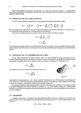52zyxwvutsrqponmlkjihgfedcbaZYXWVUTSRQPONMLKJIHGFEDCBAENERGIA Y POTENCIAL ELECTRICO DE LOS SISTEMAS DE CARGA [CAP. 5
Como no hay trabajo en movimiento a lo largo deYXWVUTSRQPONMLKJIHGFEDCBA84> o az' todos los puntos sobre el cilindrovutsrqponmlkjihgfedcbaZYXWVUTr = constante deben
estar al mismo potencial. En otras palabras, para una línea uniforme de carga, cilindros circulares rectos concéntricos son
superficies equipotenciales.
Como el campo eléctrico producido por una carga puntualZYXWVUTSRQPONMLKJIHGFEDCBAQ tiene dirección radial,
5.3 POTENCIAL DE UNA CARGA PUNTUAL
A r A Q 'A dr Q (1 1)VA B = - fE' di = - f E, dr = - - f 2 = - - - -
B '8 4ltio '8 r 4ltio rA rB
Para una carga positiva Q el punto A está a un potencial más alto que el punto B cuando rA es menor que rn-
Las superficies equipotenciales son conchas esféricas concéntricas.
Si al punto de referencia B se le permite ahora moverse hacia el infinito, entonces
o
En el material que sigue se hará uso considerable de la anterior ecuación. El mayor peligro de ésta reside en
olvidar dónde está la referencia e intentar aplicar la ecuación a distribuciones de carga que se extienden hasta
infinito.
5.4 POTENCIAL DE UNA D1STRIBUCION DE CARGA
Si hay carga distribuida en algún volumen finito con una densidad de carga conocida p (C I m '),
entonces puede determinarse el potencial en un punto externo. Para hacerlo, se identifica una diferencial de
carga dentro de algún punto en el volumen, como se muestra en la figura 5-4. Entonces en P.
dQ
dV= --
4ltio R
V= f ~
vol 4ltio R
dV
~p
-- RLa integración sobre el volumen da el potencial total en P:
Fig. 5-4
donde dQ está reemplazado por p du. Ahora, no debe confundirse R con r del sistema de coordenadas esfé-
ricas. R no es un vector sino la distancia desde dQ hasta el punto P. Finalmente, R casi siempre varía de lugar
a través del volumen y entonces no puede removerse del integrando. •
Si la carga se distribuye sobre una superficie o una línea, la expresión de arriba para Vse cumple, siempre
y cuando la integración sea sobre la superficie o la línea y Ps o Pt estén usados en lugar de p. Debe hacerse
hincapié en que todas estas expresiones para el potencial en un punto externo están basadas en una referencia
cero en el infinito.
5.5 GRADlENTE
Llegados a este punto, se introduce otra operación del análisis vectorial. La figura 5-5 (a) muestra dos
puntos vecinos, M y N . de la región en que está definida una función escalar V. El vector separación de los dos
puntos es
dr = dx e; + dye; + dz s,
 