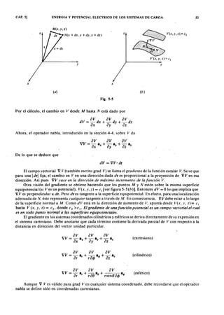 CAP. 5] ENERGIA Y POTENCIAL ELECTRICO DE LOS SISTEMAS DE CARGA 53ZYXWVUTSR
M (x,y,z)vutsrqponmlkjihgfedcbaZYXWVUTSRQPONMLKJIHGFEDCBA
N(xYXWVUTSRQPONMLKJIHGFEDCBA+ dx ; y + dy ; z + dz)
y
x x
(a)
Fig. S-S
Por el cálculo, el cambio en V desde M hasta N está dado por
av av avdV = -dx + -dy + -dz
ax ay az
Ahora, el operador nabla, introducido en la sección 4-4, sobre V da
De lo que se deduce que
dV = VV· dr
z
~ V(x,y,,)",
V (x, Y. z) = el
y
(b)
El campo vectorial V V (también escrito grad V) se llama el gradiente de la función escalar V. Se ve que
para una Id rl fija, el cambio en Ven una dirección dada dr es proporcional a la proyección de VV en esa
dirección. Así pues VV yace en la dirección de máximo incremento de la función V.
Otra visión del gradiente se obtiene haciendo que los puntos M y N estén sobre la misma superficie
equipotencial (si Ves un potencial), V(x, y, z) = Cl [ver figura 5-5 (b)]. Entonces dV = O lo que implica que
V V es perpendicular a dr. Pero dr es tangente a la superficie equipotencial. En efecto, para una localización
adecuada de N, éste representa cualquier tangente a través de M. En consecuencia, VV debe estar a lo largo
de la superficie normal a M . Como dVestá en la dirección de aumento de V, apunta desde V(x, y, z)= C I
hacia V (x, y, z) = c2, donde C2 >cl• El gradiente de unafunción potencial es un campo vectorial el cual
es en todo punto normal a las superficies equipote.nciales.
El gradiente en los sistemas coordenados cilíndricos y esféricos se deriva directamente de su expresión en
el sistema cartesiano. Debe anotarse que cada término contiene la derivada parcial de V con respecto a la
distancia en dirección del vector unidad particular.
av av av
VV = a,: a, + r ao ao + rsenO acIJ a4>
(cartesiano)
(cilíndrico)
(esférico)
Aunque V Ves válido para grad Ven cualquier sistema coordenado, debe recordarse que el operador
nabla se define sólo en coordenadas cartesianas.
 