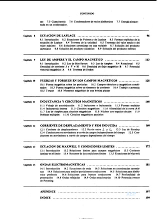 AEPAEPAEPAEP
AEPAEPAEPAEP
CONTENIDO
cas 7.5 Capacitancia 7.6 Condensadores de varios dieléctricos 7.7 Energía almace-
nada en un condensador.
Capitulo 8 96ECUACION DE LAPLACE .
8.1 Introducción 8.2 Ecuaciones de Poisson y de Laplace 8.3 Formas explicitas de la
ecuación de Laplace 8.4 Teorema de la unicidad 8.5 Teoremas del valor medio y del
valor máximo 8.6 Soluciones cartesianas en una variable 8.7 Solución del producto
cartesiano 8.8 Solución del producto cilíndrico 8.9 Solución del producto esférico
Capítulo 9 113LEY DE AMPERE Y EL CAMPO MAGNETICO
9.1 Introducción 9.2 Ley de Biot-Savart 9.3 Ley de Ampere 9.4 Rotacional 9.5
Densidad de corriente J y V x H 9.6 Densidad de flujo magnético B 9.7 Potencial
vectorial magnético A 9.8 Teorema de Stokes
Capítulo 10 128FUERZAS Y TORQUES EN LOS CAMPOS MAGNETICOS .
10.1 Fuerza magnética sobre las partículas 10.2 Campos eléctricos y magnéticos combi-
nados 10.3 Fuerza magnética sobre un elemento de corriente 10.4 Trabajo y potencia
10.5 Torque 10.6 Momento magnético de una bobina planar
Capítulo 11 140INDUCTANCIA Y CIRCUITOS MAGNETICOS .
11.1 Voltaje de autoinducción 11.2 Inductores e inductancia 11.3 Formas estándar
11.4 Inductancia interna 11.5 Circuitos magnéticos 11.6 Alinealidad de la curva B-H
11.7 Ley de Ampere para circuitos magnéticos 11.8 Núcleos con espacios de aire 11.9
Bobinas múltiples 11.10 Circuitos magnéticos paralelos
Capitulo 12 160CORRIENTE DE DESPLAZAMIENTO Y FEM INDUCIDA .
12.1 Corriente de desplazamiento 12.2 Razón entre le y ID 12.3 Ley de Faraday
12.4 Conductores en movimiento a través de campos independientes del tiempo 12.5 Con-
ductores en movimiento a través de campos dependientes del tiempo
Capitulo 13 ECUACION DE MAXWELL Y CONDICIONES LIMITES . 172
13.1 Introducción
laminar en el límite
13.2 Relaciones límites para campos magnéticos 13.3 Corriente
13.4 Resumen de lascondiciones límites 13.? Ecuacionesde Maxwell
Capitulo 14 181ONDAS ELECTROMAGNETICAS .
14.1 Introducción 14.2 Ecuaciones de onda 14.3 Soluciones en coordenadas cartesia-
nas 14.4 Soluciones para medios parcialmente conductores 14.5 Soluciones para dieléc-
trico perfectos 14.6 Soluciones para buenos conductores 14.7 Profundidad de
penetración 14.8 Ondas reflejadas 14.9 Ondas estacionarias 14.10 Potencia yvector
de Poynting
APENDICE 197
INDICE 199
AEP
AEP
 
