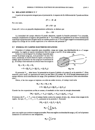 54 ENERGIA Y POTENCIAL ELECTRICO DE LOS SISTEMAS DE CARGA [CAP. 5
5.6 RELACION ENTRE E YZYXWVUTSRQPONMLKJIHGFEDCBAV
A partir de la expresión integral para el potencial de A respecto de B . el diferencial de V puede escribirse
comovutsrqponmlkjihgfedcbaZYXWVUTSRQPONMLKJIHGFEDCBA
dV= -E·dl
Por otro lado,
dV = VV ·dr
Como diYXWVUTSRQPONMLKJIHGFEDCBA= dr es un pequeño desplazamiento arbitrario, se deduce que
E= -VV
La intensidad del campo eléctrico E' puede obtenerse, cuando la función potencial V es conocida,
tomando simplemente el negativo del gradiente de V . Ya se halló que el gradiente es un vector normal a las
superficies equipotenciales dirigido hacia un cambio positivo en V . Con el signo negativo se encuentra que el
campo E se dirige de los niveles superiores a los inferiores del potencial V .
5.7 ENERGIA EN CAMPOS ELECTRICOS ESTATICOS
Considere el trabajo requerido para ensamblar, carga por carga, una distribución de n = 3 cargas
puntuales. La región se supone inicialmente libre de carga y con E = O en todas partes.
Como se ve en la figura 5-6, el trabajo requerido para Q
colocar la primera carga Q ., en la posición l es cero. Por 1
tanto, cuando Q2, se mueve hacia la región, se requiere un
trabajo igual al producto de esta carga por el potencial de
Q •. El trabajo total realizado al colocar estas tres cargas es
WE= W1+ W2+ W3
= O + (Q2 V2.1) + (Q3 V3.1 + Q3 V3.2)
0 0
Fig. 5-6
El potencial V2 • debe leerse "el potencial en el punto 2 debido a la carga Q . en la posición 1". (Esta
notación, poco usual, no aparecerá de nuevo en este libro.) El trabajo W E es la energía almacenada en el
campo eléctrico de la distribución de carga. (Ver problema 5.20 para un comentario sobre esta identifica-
ción.)
Ahora, si las tres cargas se trajeran a su sitio en orden inverso, el trabajo total sería
WE= W3+ W2+ W¡
,;, O + (Q2 V2•3) + (Qt V1•3 + Qt V1.i)
Cuando las dos expresiones arriba se suman, ei resultado es dos veces la ~nergía almacenada:
El término Q. (V 1.2 + V 1.3) era el trabajo hecho contra los campos de Q2 y Q3' únicas otras cargas en la
región. Así que, V i, 2 + V r, 3 = V ., potencial en la posición 1. Entonces
y
para una región que contiene n cargas puntuales. Para una región con densidad de carga p (C I m ') el proceso
sumatorio se convierte en una integración,
 