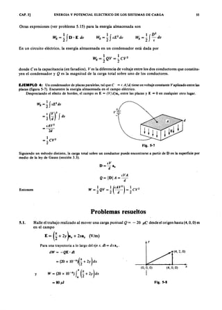 CAP. 5] ENERGIA Y POTENCIAL ELECTRICO DE LOS SISTEMAS DE CARGA 55
Otras expresiones (ver problema 5.15) para la energía almacenada sonYXWVUTSRQPONMLKJIHGFEDCBA
1 ZYXWVUTSRQPONMLKJIHGFEDCBAD vutsrqponmlkjihgfedcbaZYXWVUTSR2
~= -f-dv2 (.
En un circuito eléctrico, la energía almacenada en un condensador está dada por
1 1 2
WE = -QV = -CV
2 2
donde C es la capacitancia (en faradios), Ves la diferencia de voltaje entre los dos conductores que constitu-
yen el condensador y Q es la magnitud de la carga total sobre uno de los conductores.
EJEMPLO 4: Un condensador de placas paralelas, tal que e = lA/d. tiene un voltaje constante Vaplicadoentre las
placas (figura 5-7). Encuentre la energía almacenada en el campo eléctrico.
Despreciando el efecto de bordes, el campo es E = (V/d)an entre las placas y E = O en cualquier otro lugar.
1 f 2
W E = 2 a: dv
e (V)2= 2 d f dv
+
v.= ..
Fig. 5-7
Siguiendo un método distinto, la carga total sobre un conductor puede encontrarse a partir de D en la superficie por
medio de la ley de Gauss (sección 3.3).
Entonces
Problemas resueltos
5.1. Halle el trabajo realizado al mover una carga puntual Q = - 20 J1.C desde el origen hasta (4, O, O) m
en el campo
E = (~+2Y~" + 2X8y (V/m)
y
y
dW = -Q E ' di
= (20 x 1O-6)(~ + 2Y)dX
W= (20x 1O-6)((~+ 2Y)dX
= 80pJ
(4.2. O)
Para una trayectoria a lo largo del eje x. di = dx a".
(0,0,0) (4.0,0)
I
x
Fig. 5-8
 
