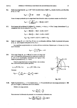 CAP. 5] ENERGlA Y POTENCIAL ELECTRICO DE LOS SISTEMAS DE CARGA 57
5.6. Dada una carga lineal deZYXWVUTSRQPONMLKJIHGFEDCBAp, = (10-YXWVUTSRQPONMLKJIHGFEDCBA9 /2) e / m sobre el ejevutsrqponmlkjihgfedcbaZYXWVUTSRQPONMLKJIHGFEz, halle VAB, donde A es (2 m, n/2, O)y Bes
(4 m , n, 5 m ).
A
VAS = - f E·dI
S
donde
Como el campo producido por la carga lineal tiene dirección radial, el producto escalar con di es E, dr.
5.7. En el campo del problema 5.6, hállese VBC• donde r , = 4my r C = 10 m. Luego, determínese VACY
compárese éste con la suma de VAB y VBC•
VB C = -9[lnr]:: = -9(1n4 -In 10) = 8.25 V
V A C = -9[lnrt = -9(ln2 -In 10) = 14.49 V
V A B + V B C = 6.24 V + 8.25 V = 14.49 V = V A C
5.8. Dado el campo E = ( -16/ r2)a, (V/m), en coordenadas esféricas. Halle el potencial del punto
(2 m, 7t, 7t/2) respecto del punto (4 m, O,z ).
Las superficies equipotenciales son conchas esféricas concéntricas. Dejemos que r = 2 m sea A y r = 4 m,
sea B . Entonces
2 (-16)
VAB = - t 7 dr = - 4 V
5.9. Una carga lineal de p, = 400 p Cj m yace a lo largo del
eje x y la superficie de potencial cero pasa por el punto (O,
5, 12) m en coordenadas cartesianas (ver figura 5-10).
Halle el potencial en (2, 3, - 4) m.
z
Como la carga lineal yace a lo largo del eje x, las coordena-
das x de los dos puntos pueden ignorarse.
rA= J9+ 16= 5m rB = J25 + 144 = 13 m y
Línea de
carga
Entonces
V
f
rA Pt d p , rA
A B = - - - r = - --In - = 6.88 V
r. 27tE:or 27tE:o rB
Fig. 5-10
5.10. Halle el potencial en rA = 5 m respecto de r» = 15 m producido por una carga puntual Q = 500
p C en el origen y referencia cero en el infinito.
Debido a la carga puntual,
Para encontrar la diferencia de potencial, no es necesaria la referencia cero.
500 x 10-
12
(1 1)
V AB = 47t(10 9/367t) 5" - 15 = 0.60 V
 