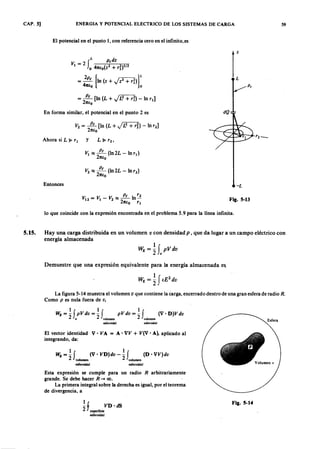 CAP. 5]
5.15.
ENERGIA Y POTENCIAL ELECTRICO DE LOS SISTEMAS DE CARGA 59
El potencial en el punto 1, con referencia cero en el infinito, esZYXWVUTSRQPONMLKJIHGFEDCBA
V IYXWVUTSRQPONMLKJIHGFEDCBA= 2vutsrqponmlkjihgfedcbaZYXWVUTSRQPONMLKJIHGFEDCBAfL p,dz
o 47Uo(Z2 + ri)I/2
= 2p, [1n(z+Jz2+d)]L
47tlo o
= ~ [In (L + J13 + d ) - In r¡)
27tfo
En forma similar, el potencial en el punto 2 es
Ahora si L ~ rl
y
V I :::; ~ (In2L - ln r.)
27tfo
Entonces -L
lo que coincide con la expresión encontrada en el problema 5.9 para la línea infinita.
Fig. 5-13
Hay una carga distribuida en un volumen v con densidad p , que da lugar a un campo eléctrico con
energía almacenada
Demuestre que una expresión equivalente para la energía almacenada es
La figura 5-14 muestra el volumen v que contiene la Carga, encerrado dentro de una gran esfera de radio R .
Como p es nula fuera de v,
tf 1· 1fWE= - pVdv= -J pVdv= - (V'O)Vdv
2 lo' 2 volumen 2 volumen
esferoidal esferoidal
El vector identidad V' V A = A' VV + V(V' A), aplicado al
integrando, da:
WE = ~ f (V , VO)dv - ~ f (O ' VV)dv
2 volumen volumen
esferoidal esferoidal
Esta expresión se cumple para un radio R arbitrariamente
grande. Se debe hacer R ....•co.
La primera integral sobre la derecha es igual, por el teorema
de divergencia, a
1 !
- j VO·dS
2 superficie
esferoidal
Esfera
Fig. 5-14
 