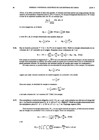 60 ENERGIA Y POTENCIAL ELECTRICO DE LOS SISTEMAS DE CARGA [CAP.vutsrqponmlS
Ahora, si la esfera envolvente se hace muy grande, el volumen encerrado parece una carga puntual. De esta
manera, en la superficie, D aparece como k ti R2 Y V como k2/ R. Así que el integrando decrece con 1/ R3. Como
el área de la superficie aumenta sólo con R2, se concluye que
límf VD· dS=O
~-co superficie
esferoidal
La otra integral da, en el limite,
y como D = (E. la energía almacenada está también dada porYXWVUTSRQPONMLKJIHGFEDCBA
ó
5.16. Sea la función potencialZYXWVUTSRQPONMLKJIHGFEDCBAV = 2x + 4y (V) en el espacio libre. Halle la energía almacenada en un
volumen de 1 m3 centrado en el origen. Examine otros volúmenes de 1 m '.
(
OV oV OV)
E= -VV= - -a +-a +-a = -2a -4a (V/m)
ox x ay y oz • '"
Este campo es constante en magnitud (E = .jW V/m) y con dirección sobre todo el espacio, de esta manera la
energía total almacenada es infinita. (El campo puede ser aquél que se produce dentro de un condensador de
placas paralelas infinitas. Se necesitaría una cantidad infinita de energía para cargar tal condensador.)
De todas maneras, es posible hablar de una densidad de energía para éste y otros campos. La expresión
sugiere que cada volumen minúsculo dv tendrá asignado un contenido w dv, donde
Para este campo, la densidad de energía es constante:
1 10-8
W = - (0(20) = -- J/m3
2 36n
y así cada volumen de 1 m3 contiene (10 8f361t) J de energía.
5.17. Dos semiplanos conductores delgados, en 4J = O Y 4J = 1tJ6, están aislados uno del otro a lo largo del
eje z. La función potencial para O ~ 4J ~ nJ6 es V = (-604J/1t) V. Halle la energía almacenada entre
los semi planos para 0.1 ~ r ~ 0.6 m y O ~ z ~ 1 m. Suponga espacio libre.
Para encontrar la energía almacenada, W'E' en una región limitada de espacio, se debe encontrar la densi-
dad de energía (ver problema 5.16) a través de la región. Entre los semiplanos,
1 a (-601/» 60E= -VV= --- --- a.=-a. (V/m)
r al/> n ' nr
y así
e 1 ,,/6 0.6 (60)2 300(
W É = ~ f f f - rdrdI/> dz = __ o ln6 = 1.51 nJ
2 o o 0.1 nr n
 