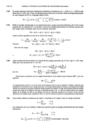 CAP. 5] ENERGIA Y POTENCIAL ELECTRICO DE LOS SISTEMAS DE CARGAYXWVUTSRQPONMLKJIHGFEDC6 1
5.18. El campo eléctrico entre dos conductores cilíndricos concéntricos envutsrqponmlkjihgfedcbaZYXWVUTSRQPONMLKr = 0.01 m y r = 0.05 m está
dado por E = (105/ r)a, (V/ m), si se desprecian los efectos de los bordes. Halle la energía almacenada
en una longitud de 0.5 m. Suponga espacio libre.
1 e h+ O.S 2" O.OS(105)2
WÉ= 2f€OEZYXWVUTSRQPONMLKJIHGFEDCBA2
dv= if
h
fo fo
.
ol
-r- rdrd< jJdz= 0.224J
5.19. Halle la energía almacenada en un sistema de cuatro cargas puntuales idénticas, Q = 4 nC, en las
esquinas de un cuadrado de 1 m de lado. ¿Cuál es la energía almacenada en el sistema cuando s610
dos cargas están colocadas cada una en esquinas opuestas?
donde la última igualdad proviene de la simetría del sistema.
Entonces
Q Q Q 4 x ' 10- 9 (1 1 1)V I = 2 + 3 + 4 = _ + _ + _ = 97.5 V
41t(0 R J2 41t(0 R 1 3 41tEo RI4 41tfo 1 1 J2
W E = 2QI V I = 2(4 x 10-9)(97.5) = 780 nJ
Para sólo dos cargas,
o
2WE = QI VI + Q2 V2 = 2QI VI
-9 (4 x 10-
9
)
WE = Q I V I = (4 x 10) ¡; = 102 nJ
41tEoV 2
5.20. ¿Qué energía está almacenada en el sistema de dos cargas puntuales, ·QI = 3 nC y . Q2 = - 3 nC, sepa-
radas por una distancia de d = 0.2 m?
2WE = QI VI + Q2 V2 = QI (4~:d) + Q2(4~:d)
W
E
= QIQ2 = _ (3 X 10-
9
)2 = -405 nJ
41t/:0 d 41t( 10 9/361t )(0.2)
por esto
Puede parecer paradójico que la energía almacenada se torne negativa aquí, mientras !fE 2, y por con-
siguiente
1 f 2WE= - fE dv
2 todo el espacio
es necesariamente positivo. La razón para la discrepancia está en que al igualar el trabajo realizado para
ensamblar un sistema de cuatro cargas puntuales a la energía almacenada en el campo, uno desprecia la energía
infinita ya existente en el campo cuando las cargas estaban en el infinito. (Tomó una cantidad infinita de trabajo
separar las cargas en el infinito.) Así pues, el resultado anterior, Ui = - 405 nJ, puede tomarse con el signi-
ficado de la energía con 405 nJ por debajo del nivel de referencia (infinito)' en el infinito. Como sólo las
diferencias de energía tienen significado físico, el nivel de referencia puede ser apropiadamente despreciado.
5.21. Una concha esférica conductora de radio a, centrada en el origen, tiene un campo potencial
v _ {Yo
Voajr
r~a
r> a
con referencia cero en el infinito. Halle una expresión.para la energía almacenada que este campo
representa.
r< a
r> c.
 