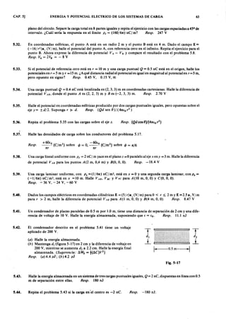 CAP. 5] ENERGIA Y POTENCIAL ELECTRICO DE LOS SISTEMAS DE CARGA 63
plano del círculo. Separe la carga total en 8 partes iguales y repita el ejercicio con las cargas espaciadas a 45° de
intervalo. ¿Cuál sería la respuesta en el límitevutsrqponmlkjihgfedcbaZYXWVUTSRQPONMLKJIHGFEDCBAPr = (160/61t) nCfm? Resp. 247 Y
5.32. En coordenadas esféricas, el punto A está en un radio 2 m y el punto B está en 4 m. Dado el campo EYXWVUTSR= ZYXWVUTSRQPON
( -161 r2)a, (Y 1m), halle el potencial del punto A, con referencia cero en el infinito. Repita el ejercicio para el
punto B. Ahora exprese la diferencia de potencial V A - V B Y compare el resultado con ~roblema 5.8.
Resp. VA = 2 VD = - 8 Y
5.33. Si el potencial de referencia cero está en r = 10 m y una carga puntual Q = 0.5 nC está en el origen, halle los
potenciales en r= 5 m Y" =15 m. ¿A qué distancia radial el potencial es igual en magnitud al potencial en r= 5 m,
pero opuesto en signo? Resp. 0.45 Y, 0.15 Y,oo
5.34. U na carga puntual Q = 0.4 nC está localizada en (2, 3, 3) m en coordenadas cartesianas. Halle la diferencia de
potencial VAB, donde el punto A es (2, 2, 3) m y B es (-2, 3, 3) m. Resp. 2.70 Y
5.35. Halle el potencial en coordenadas esféricas producido por dos cargas puntuales iguales, pero opuestas sobre el
eje y= ±dI2. Suponga r ~ d. Resp. (Q d sen 8)/(41tt.or2)
5.36. Repita el problema 5.35 con las cargas sobre el eje z. Resp. (Q d cos 8)j(41tt.o r2
)
5.37. Halle las densidades de carga sobre los conductores del problema 5J 7.
Resp.
5.38. Una carga lineal uniforme con Pr = 2 nCI m yace en el plano z =0 paralelo al eje xeny =3 m. Halle la diferencia
de potencial VAB para los puntos A (2 m, 0,4 m) y B(O, O, O). Resp. -18.4 Y
5.39. Una carga laminar uniforme, con P. = (I/61t) nCfm2
, está en x =0 y una segunda carga laminar, con P. =
(-1/61t) nCfm2, está en x =10 m. Halle VAB, VBC y VAC para A (IO m, O, O) Y C(O, O, O).
Resp. - 36 Y, - 24 Y, - 60 Y
5.40. Dados los campos eléctricos en coordenadas cilíndricas E = (51 r)a, (Y 1m) para O < r ~ 2 m y E = 2.5 a, Y 1m
para r > 2 m, halle la diferencia de potencial VAB para A(I m, O, O) Y B(4 m, O, O). Resp. 8.47 Y
5.41. U n condensador de placas paralelas de 0.5 m por 1.0 m, tiene una distancia de separación de 2 cm y una dife-
rencia de voltaje de 10 Y. Halle la energía almacenada, suponiendo que t. = t.o. Resp. 11.1 nJ
5.42. El condensador descrito en el problema 5.41 tiene un voltaje
aplicado de 200 Y.
(a) Halle la energía almacenada.
(b) Mantenga di (figura 5-17) en 2 cm y la diferencia de voltaje en
200 Y, mientras se aumenta d2 a 2.2 cm. Halle la energía final
almacenada. (Sugerencia: Mtí, = t(iC)V2)
Resp. (a) 4.4 ul ; (b) 4.2 jJl
1- o.sm---j
Fig.5-17
5.43. Halle la energía almacenada en un sistema de tres cargas puntuales iguales, Q = 2 nC, dispuestas en línea con 0.5
m de separación entre ellas. Resp. 180 nJ
5.44. Repita el problema 5.43 si la carga en 'el centro es -2 nC. Resp. -180 nJ.
 