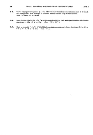 6 4 zyxwvutsrqponmlkjihgfedcbaZYXWVUTSRQPONMLKJIHGFEDCBAENERGIA Y POTENCIAL ELECTRICO DE LOS SISTEMAS DE CARGA [CAP. 5
5.45. Cuatro cargas puntuales iguales,vutsrqponmlkjihgfedcbaZYXWVUTSRQPONMLKJIHGFEDCBAQ = 2 nC, deben ser colocadas en las esquinas de un cuadrado de (1/3) m de
lado, una por una. Halle la energía en el sistema después que cada carga ha sido colocada.
Resp. O, 108 nJ, 292 nJ, 585 nJ
5.46. Dado el campo eléctrico E = - 5e-ZYXWVUTSRQPONMLKJIHGFEDCBArlll
ar en coordenadas cilíndricas. Halle la energía almacenada en el volumen
descrito por r S; 2a y O S; z S; 5a. Resp. 7.89 x 10-10 a3
5.47. Dado un potencial V = 3x2 + 4y2 (V). Halle la energía almacenada en el volumen descrito por O S; x S; 1 m
O:S;; Y S; 1 m y O S; z ~ 1 m. resp. 147 pJ
 