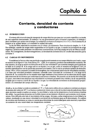 Capítulo 6
Corriente, densidad de corrienteEDCBA
y conductoreszyxwvutsrqponmlkjihgfedcbaZYXWVUTSRQPONML
6.1 INTRODUCCIONonmlkjihgfedcbaZYXWVUTSRQPONMLKJIHGFEDCBA
C or r iente eléctr ica es la tasa de transporte de carga eléctrica que pasa por un punto específico o a través
de una superficie determinada. El símbolofedcbaZYXWVUTSRQPONMLKJIHGFEDCBA1 se usa generalmente para corrientes constantes y el símboloZYXWVUi
para corrientes que varían con el tiempo. La unidad de corriente es el a mper e (1 A = 1 C I s. En el sistema SI, el
ampere es la unidad básica y el coulomb la unidad derivada).
La ley de Ohm relaciona la corriente con el voltaje y la resistencia. Para circuitos de simples, 1= VI R.
Sin embargo, cuando las cargas están suspendidas en un líquido o un gas, o cuando los portadores de carga
negativa y positiva están presentes con diferentes características, la forma simple de la ley de Ohm es insufi-
ciente. Por consiguiente, en electromagnetismo, la densidad de corriente J (Al m") recibe más atención que la
corriente l.
6.2 CARGAS EN MOVIMIENTO
Considérese la fuerza sobre una partícula cargada positivamente en un campo eléctrico en el vacío, como
se muestra en la figura 6-1 (a). Esta fuerza, F= + Q E , no es opuesta y produce una aceleración constante. De
esta manera, la carga se mueve en dirección de E con una velocidad U que aumenta siempre que la partícula
se halle en el campo E. Si la carga está en un líquido o en un gas, como se muestra en la figura 6-1 (b), se
estrella repetidamente con las partículas presentes en el medio, con lo cual se producen cambios de dirección
al azar. Pero, si E es constante y el medio es homogéneo, las componentes aleatorias de velocidad se cancelan,
y se tiene una velocidad promedio constante, conocida como velocida d de cor r imiento U, a lo largo de la
dirección E. La conducción en los metales tiene lugar mediante el movimiento de los electrones de las capas
más exteriores de los átomos que conforman la estructura cristalina. De acuerdo con la teoría electr ónica de
los ga ses, estos electrones alcanzan una velocidad de corrimiento promedio muy similar a la de una partícula
cargada que se mueve a través de un líquido o un gas. La velocidad de corrimiento es directamente propor-
cional a la intensidad del campo eléctrico,
u = jlE
donde u, la movilida d, se mide en unidades m2
IV· s. Cada metro cúbico de un conductor contiene un número
de átomos del orden de 1028• Los buenos conductores tienen uno o dos de los electrones de cada átomo libres
para moverse cuando se aplica un campo. La movilidad u varía con la temperatura y la estructura cristalina
del sólido. Las partículas presentes en el sólido tienen un movimiento vibratorio que aumenta con la tempe-
ratura. Esto dificulta aún más el movimiento de las cargas. Así pues, a altas temperaturas la movilidad jl se
reduce, resultando en una menor velocidad (o corriente) de corrimiento para un E determinado. En análisis
de circuitos este fenómeno se toma en cuenta para determinar la r esistivida d para cada material y especificar
un aumento de esta resistividad con temperatura creciente.
u
-~+~Q~.====~--------~~ E
--------------------~
(a) Vacío (b) Líquido o gas
Fig.6-1
65
 