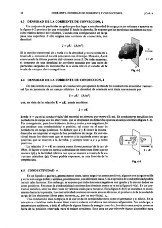 66 CORRIENTE, DENSIDAD DE CORRIENTEZYXWVUTSRQPONMLKJIHGFEDCBAY CONDUCTORES [CAP. 6
6.3 DENSIDAD DE LA CORRIENTE DE CONVECCION, J
Un conjunto de partículas cargadas que dan lugar a una densidad de cargaonmlkjihgfedcbaZYXWVUTSRQPONMLKp en un volumen v aparece en
la figura 6-2 provisto de una velocidad U hacia la derecha. Se supone que las partículas mantienen su posi-
ción relativa dentro del volumen. Cuando esta configuración de carga
pasa una superficie S ello origina una cor r iente de convección, con
densidad
Si la sección transversal defedcbaZYXWVUTSRQPONMLKJIHGFEDCBAv varía o si la densidad p no es constante a
través de v, entonces J no será constante con el tiempo. Más aún, J será
cero cuando la última porción del volumen cruza S. De todas maneras,
el concepto de una densidad de corriente causada por una nube de
partículas cargadas en movimiento es a veces útil en el estudio de la
teoría de campos electromagnéticos.
6.4 DENSIDAD DE LA CORRIENTE DE CONDUCCION, J
U
~
J = p U
S
Fig.6-2
De más interés es la cor r iente de conducción que aparece dentro de los conductores de sección transver-
sal fija en presencia de un campo eléctrico. La densidad de corriente está dada nuevamente por
donde ( 1 = PJl es la conductivida d del material en siemens por metr o (S/ m). En conductores metálicos los
portadores de carga son los electrones, que se desplazan en dirección opuesta al campo eléctrico (figura 6-3).
Por consiguiente, para los electrones, tanto P como Jl son negativos, lo
que produce una conductividad (1, positiva, tal como en el caso de
portadores de carga positivos. Se deduce que J y E tienen la misma
dirección sin importar el signo de los portadores de carga. Es conven-
cional tratar los electrones que se mueven a la izquierda como cargas
positivas que se mueven a la derecha, y siempre tener a P y jJ como
positivos.
La relación J = (1 E se conoce como for ma puntua l de la ley de
O hm. El factor ( 1 tiene en cuenta la densidad de electrones libres que se
mueven (P) y la facilidad relativa con que se mueven a través de la es-
tructura cristalina (Jl). Como podría esperarse, es una función de la
temperatura.
que, en vista de la relación U = llE , puede escribirse
J = (1E
6.5 CONDUCTIVIDAD ( 1
s
Fig.6-3
En un líquido o gas hay, generalmente iones, tanto negativos como positivos, algunos con carga sencilla
y otros con carga doble y además, posiblemente, con diferente masa. Una expresión de conductividad podría
incluir tales factores. Sin embargo, se supone que todos los iones negativos son iguales y lo mismo todos los
iones positivos. Entonces la conductividad contiene dos términos como se ve en la figura 6-4(a). En un con-
ductor metálico, sólo los electrones de valencia están para moverse. En la figura 6-4(b) se muestran en movi-
miento hacia la izquierda. La conductividad contiene entonces sólo un término, el producto de la densidad de
carga de los electrones libres para moverse, P e' por su movilidad, Jle'
Una conducción más compleja es la que se da en semiconductores como el germanio y el silicio. En la
estructura cristalina cada átomo tiene cuatro enlaces covalentes con átomos adyacentes. Sin embargo, a
temperatura ambiente, y bajo el influjo de alguna fuente de energía como luz, los electrones pueden moverse
fuera de la posición reservada para el enlace covalente. Esto crea un pa r electr ón-hueco disponible para
 