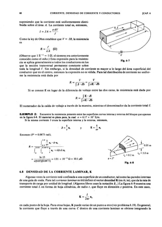 68zyxwvutsrqponmlkjihgfedcbaZYXWVUTSRQPONMLKJIHGFEDCBACORRIENTE, DENSIDAD DE CORRIENTE Y CONDUCTORES [CAP. 6onmlkjihg
R= ~
oAZYXWVUTSRQPONMLKJIHGFEDCBA
(O )
suponiendo que la corriente está uniformemente distri-
buida sobre el área A, La corriente total es, entonces,
I= J A= oAV
t
Como la ley de Ohm establece que V = IR, la resistencia
es
(Observe que 1 S-l = 10; el siemens era anteriormente
conocido como el mho.) Esta expresión para la resisten-
cia se aplica generalmente a todos los conductores en los
que la sección transversal permanece constante sobre
toda la longitud t. Sin embargo, si la densidad de corriente es mayor a lo largo del área superficial del
conductor que en el centro, entonces la expresión no es válida. Para tal distribución de corriente no unifor-
me la resistencia está dada por
~ - - + - llll- - - - ~
V
Fig.6-7fedcbaZYXWVUTSRQPONM
v V
R = S J . dS = -= -S (T-E-'-d= -= -S
Si se conoce E en lugar de la diferencia de voltaje entre las dos caras, la resistencia está dada por
R = .,S,---E_._d.,..,..1
S (TE· dS
El numerador da la caída de voltaje a través de la muestra, mientras el denominador da la corriente total/o
EJEMPLO 2: Encuentre la resistencia presente entre las superficies curvas interna y externa del bloque que aparece
en la figura 6-8. El material es plata para, la cual a = 6.17 x 107
Sjm.
Si la misma corriente 1 cruza la superficie interna y la externa, entonces,
k
J = -Sr
r
y
k
E=-sr
ar
Entonces (5° = 0.0873 rad),
In 15 = 1.01 x 10-5 n = 10.1 n
a(0.05)(0.0873) _ Jl
5 -,
0.05 m
3 .0 k
f -a' dr e.r r
0 .2 ar
R = ,0.05 .0.0873 k
J J - a, . r d4> dz a,
° ° r
---r
r b
= 3.0 m
Fig.6-8
6.8 DENSIDAD DE LA CORRIENTE LAMINAR, K
Algunas veces la corriente está confinada a una superficie de un conductor, tal como las paredes internas
de una guía de onda. Para tal cor r iente la mina r es útil definir el vector densidad K (en Al m), que da la rata de
transporte de carga por unidad de longitud. (Algunos libros usan la notación J s,) La figura 6-9 muestra una
corriente total/, en forma de hoja cilíndrica, .de radio r , que fluye en dirección z positiva. En este caso,
1
K = - a
2nr z
en cada punto de la hoja. Para otras hojas, K puede variar de un punto a otro (ver problema 6.19). En general,
la corriente que fluye a través de una curva e dentro de una corriente laminar se obtiene integrando la
 