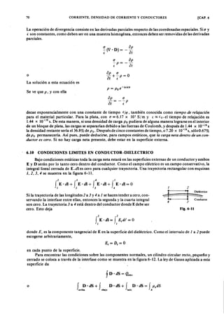 70 CORRIENTE, DENSIDAD DE CORRIENTE Y CONDUCTORES [CAP. 6
La operación de divergencia consiste en las derivadas parciales respecto de las coordenadas espaciales. SifedcbaZYX(J Yonmlkjihgfe
e son constantes, como deben ser en una muestra homogénea, entonces deben ser removidas de las derivadas
parciales.
o
La solución a esta ecuación es
~ (V. D)ZYXWVUTSRQPONMLKJIHGFEDCB= ño
e ot
(J op
-P = --
e ot
op (J
a ¡ + €,P = O
Se ve que o . y con ella
P = P o e-(a/E)'
op
ot
(J
--p
e
decae exponencialmente con una constante de tiempo (/(J , también conocida como tiempo de r ela ja ción
para el material particular. Para la plata, con (J = 6.17 X 107 S/ m y (~(o, el tiempo de relajación es
1.44 x 10 -19 s. De esta manera, si una densidad de carga P o pudiera de alguna manera lograrse en el interior
de un bloque de plata, las cargas se separarían debido a las fuerzas de Coulomb, y después de 1.44 x 10 -19 S
la densidad restante sería el 36.8% de P o. Después de cinco constantes de tiempo, o 7.20 x 10-19
s, sóloO.67%
de P o permanecería. Así pues, puede deducirse,' para campos estáticos, que la ca r ga neta dentr o de un con-
ductor es cer o. Si no hay carga neta presente, debe estar en la superficie externa.
6.10 CONDICIONES LIMITES EN CONDUCTOR-DIELECTRICO
Bajo condiciones estáticas toda la carga neta estará en las superficies externas de un conductor yambos
E y D serán por lo tanto cero dentro del conductor. Como el campo eléctrico es un campo conservativo, la
integral lineal cerrada de E .dl es cero para cualquier trayectoria. Una trayectoria rectangular con esquinas
J" 2, 3, 4 se muestra en la figura 6-11.
2 3 4 1
f E·dl+ f E ·dl+ f E ·dl+ f E ·dl= O
1 2 3 4 1 2
~ ~
Dieléctrico
~ ~ '-..~ ~ "
, Conductor
4 3
Fig.6-11
Si la trayectoria de las longitudes 2 a 3 y 4 a 1 se hacen tender a cero, con-
servando la interfase entre ellas, entonces la segunda y la cuarta integral
son cero. La trayectoria 3 a 4 está dentro del conductor donde E debe ser
cero. Esto deja
2 2
fE. di = f E, dt = O
1 1
donde El es la componente tangencial de E en la superficie del dieléctrico. Como el intervalo de 1 a 2 puede
escogerse arbitrariamente,
E ,= D t= O
en cada punto de la superficie.
Para encontrar las condiciones sobre las componentes normales, un cilindro circular recto, pequeño y
cerrado se coloca a través de la interfase como se muestra en la figura 6-12. La ley de Gauss aplicada a esta
superficie da
o
f D· dS = Qcnc
f D ·dS+ f D ·dS+ f D ·dS= f P sdS
arriba abajo lado A
 