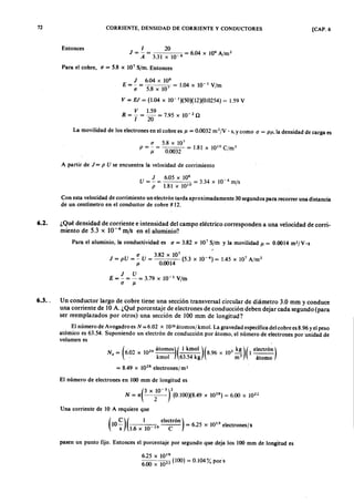 72 CORRIENTE, DENSIDAD DE CORRIENTE Y CONDUCTORES [CAP. 6
EntoncesfedcbaZYXWVUTSRQPONMLKJIHGFEDCBA1 20
JZYXWVUTSRQPONMLKJIHGFEDCBA= - = = 6.04 X 106
A/m 2
A 3.31 X 10-6 o
Para el cobre,onmlkjihgfedcbaZYXWVUTSRQPONMLKJIHGFEDCBAu = 5.8 X 107
S/m. Entonces
J 6.04 X 106
E = - = 7 = 1.04 x 10 - 1 V/m
u 5.8 x 10
v = El = (1.04 x 10-1
)(50)(12)(0.0254) = 1.59 V
V 1.59
R = T = 20 = 7.95 x 10- 2 n
La movilidad de los electrones en el cobre es Jl ,;, 0.0032 m 2/V . s, y como (J = PJl, la densidad de carga es
u 5.8 x 107
P = - = = 1.81 X 101 0
CjmJ
Jl 0.0032
A partir de J = P U se encuentra la velocidad de corrimiento
U = ~ = 6.05 X 10
6
= 3.34 X 10-4 mis
p 1.81 x 101 0
Con esta velocidad de corrimiento un electrón tarda aproximadamente 30 segundos para recorrer una distancia
de un centímetro en el conductor de cobre # 12.
6.2. ¿Qué densidad de corriente e intensidad del campo eléctrico corresponden a una velocidad de corri-
miento de 5.3 x 10-4
mis en el aluminio?
Para el aluminio, la conductividad es u = 3.82 X 107
S/ril y la movilidad Jl = 0.0014 m2/V.s
.
(J 3.82 x 10
7 ( 4) , 2
J = pU = - U = 5.3 x 10- = 1.45 x 10' A/m
Jl 0.0014
J U
E = - = - = 3.79 X 10-1
V/m
(J Jl
6.3. Un conductor largo de cobre tiene una sección transversal circular de diámetro 3.0 mm y conduce
una corriente de 10 A. ¿Qué porcentaje de electrones de conducción deben dejar cada segundo (para
ser reemplazados por otros) una sección de 100 mm de longitud?
El número de Avogadro es N = 6.02 X 1026átomos/ kmol. La gravedad específica del cobre es 8.96 y el peso
atómico es 63.54. Suponiendo un electrón de conducción por átomo, el número de electrones por unidad de
volumen es
N . = (6,02 X 102 6 átomOS)( 1 kmol )(8.96 x 103 kg)(1 electrÓn)
. kmol 63.54 kg rn ' o átomo
= 8.49 x 102 8
electrones/ m3
El número de electrones en 100 mm de longitud es
N= 7te x;0-3f(0.IOO)(8.49 x 1028)=6.00 x 1022
Una corriente de 10 A requiere que
(
C) ( 1 electrÓn) -
10 - 19 = 6.25 X' 1019
electrones/ s
s 1.6 x 10 C
pasen un punto fijo. Entonces el porcentaje por segundo que deja los 100 mm de longitud es
625 X 101 9
6:00 x 1022 (100) = 0.104% poros
 