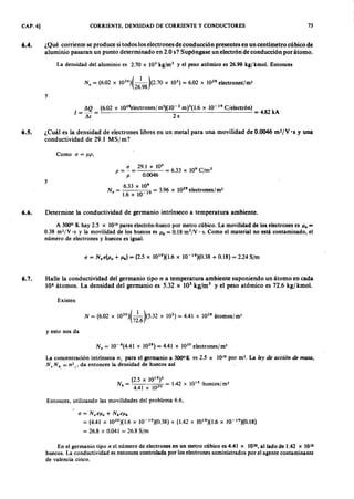 CAP. 6] CORRIENTE, DENSIDAD DE CORRIENTE Y CONDUCTORES 73
6.4. ¿Qué corriente se produce sitodos los electrones de conducción presentes en un centímetro cúbico de
aluminio pasaran un punto determinado en 2.0 S? Supóngase un electrón de conducción por átomo.
La densidad del aluminio es 2.70 x 103 kg/m ' y el peso atómico es 26.98 kg/kmol. EntoncesfedcbaZYXWVUT
N . = (6.02 x 1026)(_1_)(2.70 x 103) = 6.02 X 1028electrones/m!
26.98ZYXWVUTSRQPONMLKJIHGFEDCBA
y onmlkjihgfedcbaZYXWVUTSRQPONMLKJIHGFEDCBA
LQ (6.02 x 1Q28electrones/11Í3)(10-2m)3(1.6 x 10-19 C¡electrón)
1 = - = = 4.82 kA
~t 2 s
6.5. ¿Cuál es la densidad de electrones libres en un metal para una movilidad de 0.0046 m2jV·s y una
conductividad de 29.1 MSjm?
Como a = J1P,
y
P = ~ = 29.1 X 10
6
= 6.33 X 109 C/m3
J1 0.0046
6.33 x 109
N . = 19 = 3.96 X 1028electrones/m!
1.6 x 10
6.6. Determine la conductividad de germanio intrínseco a temperatura ambiente.
A 3000 K hay 2.5 x 1019 pares electrón-hueco por metro cúbico. La movilidad de los electrones es Il. =
0.38 m2/V·s y la movilidad de los huecos es Ilh = 0.18 m2¡v . s. Como el material no está contaminado, el
número de electrones y huecos es igual.
6.7. Halle la conductividad del germanio tipo n a temperatura ambiente suponiendo un átomo en cada
108 átomos. La densidad del germanio es 5.32 x 103
kg/m 3
y el peso atómico es 72.6 kgj kmol.
Existen
N = (6.02 x 1026)(_1_)(5.32 x 103) = 4.41 X 1028 átomos/m!
72.6
y esto nos da
N .= 10-8(4.41 x 1028)=4.41 x 102°electrones/m3
La concentración intrínseca n¡ para el germanio a 3000K es 2.5 x 1019 por m '. La ley de a cción de ma sa ,
N, N h. = n 2 t> da entonces la densidad de huecos así
(2.5 X 1019
)2
Nh = 2 0 = 1.42 X 101 8
lhuecos/ m3
4.41 x 10
Entonces, utilizando las movilidades "del problema 6.6,
o = N.ell. + Nhellh
= (4.41 x 102 0
)(1.6 x 10-1 9
)(0.38) + (1.42 x 1'618)(1.6x 10-19
)(0.18)
= 26.8 + 0.041 = 26.8 S/m
En el germanio tipo n el número de electrones en un metro cúbico es 4.41 x 1020,aliado de 1.42 x 1018
huecos. La conductividad es entonces controlada por los electrones suministrados por el agente contaminante
de valencia cinco.
 