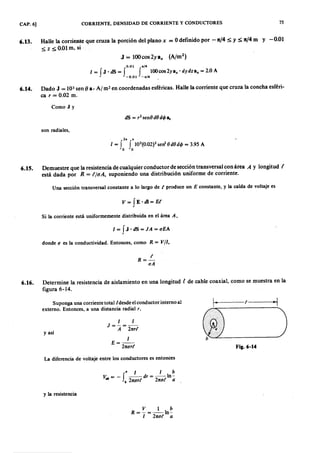 CAP. 6] CORRIENTE, DENSl'DAD DE CORRIENTE Y CONDUCTORES 75
6.13. Halle la corriente que cruza la porción del planoonmlkjihgfedcbaZYXWVUTSRQPONMLKJIHGFEDCBAxZYXWVUTSRQPONMLKJIHGFEDCBA= Odefinido por -n/4 ~ y ~ n/4 m y -0.01
~ z ~O.Olm, si
0.01 1 < /4 fedcbaZYXWVUTSRQPONMLKJIHGFEDCBA
1= r J. dS = f f lOOcos2yax' dy dz e¿ = 2.0 A
• -0.01 -,,/4 .
6.14. Dado J = )03 sen ()a- Al m? en coordenadas esféricas. Halle la corriente que cruza la concha esféri-
ca r = 0.02 m.
Como J Y
son radiales,
2" "
I = f f 103
(0.02)2 sen' O dO dI/J = 3.95 A
o o
6.15. Demuestre que la resistencia de cualquier conductor de sección transversal con área A y longitud (
está dada por R = (/(lA, suponiendo una distribución uniforme de corriente.
Una sección transversal constante a lo largo de t produce un E constante, y la caída de voltaje es
v= fE 'dl=E t.
Si la corriente está uniformemente distribuida en el área A,
I = f J . dS = J A = u E A
donde u es la conductividad. Entonces, como R = V/I,
R= ~
u A
6.16. Determine la resistencia de aislamiento en una longitud t de cable coaxial, como se muestra en la
figura 6-14.
Suponga una corriente totall desde elconductor interno al
externo. Entonces, a una distancia radial r,
1k-4 - - t - - - ~ ¡
I
E =--
21tur t
• )y así
I I
J=-=-
A 21tr t
Fig.6-14
La diferencia de voltaje entre los conductores es entonces
• I I b
V. = - f -- dr = - - I n -
.b b 21tur t 21tut a -,
y la resistencia
V 1 b
R = - = - - I n -
I 21tut a
 