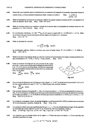 CAP. 6] CORRIENTE, DENSIDAD DE CORRIENTE Y CONDUCTORES 79
6.42. Desarrolle una expresión para la resistencia de un conductor de longitud (si la sección transversal retiene la
misma forma y el área aumenta linealmente desdeonmlkjihgfedcbaZYXWVUTSRQPONMLKJIHGFEDCBAA hasta kA sobre (. Resp. ~ ( In k )
o A k-l
6.43. Halle la densidad de corriente de un conductor AWG # 12cuando conduce corriente de 30 A. Un alambre # 12
tiene un diámetro de 81 mils. Resp. 9.09 x 106 A/m2 .
6.44. Halle la corriente total en un conductor circular de 2 mm de radio si la densidad de corriente varía con r de
acuerdo afedcbaZYXWVUTSRQPONMLKJIHGFEDCBAJZYXWVUTSRQPONMLKJIHGFEDCBA= 103
1 r (Al m2). Resp. 4 1tA.
6.45. En coordenadas cilíndricas, J = lOe-100'a~ (A/m2) para la región 0.01 ~ r ~ 0.02m,0< z ~ 1 m. Halle
la corriente total que cruza la intersección de esta región con el plano q, = constante.
Resp. 2.33 x 10- 2 A
6.46. Dada la densidad de corriente
en coordenadas esféricas. Halle la corriente que cruza la franja cónica e = 1t,/4, 0.001 ~ r ~ 0.080 m.
Resp. 1.38 x 104 A
6.48. Como se muestra en la figura 6-19, una corriente de 50 A baja
por el eje z, entra a una concha esférica delgada de radio 0.03 m,
yen e = 1t/2 entra a una hoja plana. Escriba las expresiones
para las densidades laminares de corriente K en la concha esfé-
rica y en el plano.
Resp. 265 I lg (A/m), 7.96 a. (A/m)
sen é r
6.47. Halle la corriente total saliente desde un cubo de un metro con una esquina en el origen y aristas paralelos a los
ejes coordenados si J = 2x2
alO + 2xy3a y + 2xya . (A/m2
). Resp. 3.0 A
Fig. 6-19
6.49. Una corriente de filamento de I(A) baja por el eje zhasta z = 5 x 10- 2m donde entra a la porción O ~ q, ~ 1t/4
de una concha esférica de radio 5 x. 10-2
m. Halle K para esta corriente laminar.
801
Resp. - - I lg (A/m)
1tsene
6.52. Un conductor sólido tiene una superficie descrita por x + y = 3 m y se extiende hasta el origen. En la superficie
la intensidad del campo eléctrico es 0.35 V[m. Exprese ES D en la superficie y halle P.'
Resp. ± 0.247 (alO + ay) V/m, ±2.19 x 1O-12(alO
+ ay) C fm.2, ± 3.10 x 1O-12Cfm2•
6.50. Una corriente laminar de densidad K = 20 a, Al m yace en el plano x = OYhay una densidad de corriente J =
lüa , Al m? en el espacio. (o) Halle la corriente que cruza el área encerrada por un círculo de radio 0.5 m centrado
en el origen en el plano z = O.(b) Halle la corriente que cruza el cuadrado Ixl ~ 0.25 m, Iyl ~ 0.25 m, z = O.
Resp. (o) 27.9 A; (b) 12.5 A
6.51. Un conductor rectangular, hueco, de paredes delgadas, con dimensiones 0.0 I x 0.02 m conduce una corriente de
10 A en la dirección x positiva. Exprese K. Resp. l67ax A/m
6.53. Un conductor que se extiende dentro de la región z < Otiene una cara en el plano t = Oen el que hay una
densidad superficial de carga
 