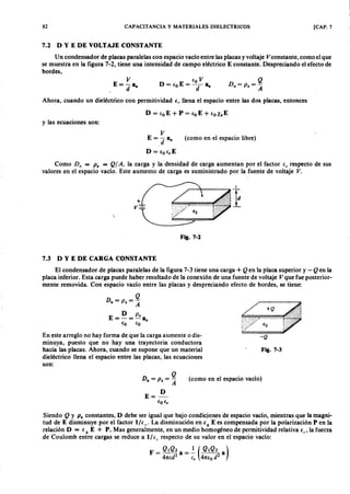 82zyxwvutsrqponmlkjihgfedcbaZYXWVUTSRQPONMLKJIHGFEDCBACAPACITANCIAZYXWVUTSRQPONMLKJIHGFEDCBAy MATERIALES DIELECTRICOS [CAP. 7
7.2 D Y E DE VOLTAJE CONSTANTE
Un condensador de placas paralelas con espacio vacío entre las placas y voltajegfedcbaZYXWVUTSRQPONMV constante, como el que
se muestra en la figura 7-2, tiene una intensidad de campo eléctrico E constante. Despreciando el efecto de
bordes,WVUTSRQPONMLKJIHGFEDCBA
V
E=-a
d "
EOV
D=EoE=--a
d "
Ahora, cuando un dieléctrico con permitividad E, llena el espacio entre las dos placas, entonces
D = EoE + P = EoE + Eole E
y las ecuaciones son:
V
E=-;¡a"
D = EoE,E
(como en el espacio libre)
Como D ; = P . = Q / A , la carga y la densidad de carga aumentan por el factor Er respecto de sus
valores en el espacio vacío. Este aumento de carga es suministrado por la fuente de voltaje V .
I
Fig. 7-2
7.3 D Y E DE CARGA CONSTANTE
El condensador de placas paralelas de la figura 7-3 tiene una carga + Q ~n la placa superior y - Q en la
placa inferior. Esta carga puede haber resultado de la conexión de una fuente de voltaje V que fue posterior-
mente removida. Con espacio vacío entre las placas y despreciando efecto de bordes, se tiene:
D " = P s = ~
E = ti = P s a
Eo EO"
En este arreglo no hay forma de que la carga aumente o dis-
minuya, puesto que no hay una trayectoria conductora
hacia las placas. Ahora, cuando se supone que un material
dieléctrico llena el espacio entre las placas, las ecuaciones
son:
-Q
Fig. 7-3
D " = P s= ~
E=~
EoEr
(como en el espacio vacío)
Siendo Q y P . constantes, D debe ser igual que bajo condiciones de espacio vacío, mientras que la magni-
tud de E disminuye por el factor l/E r ' La disminución en Eo E es compensada por la polarización P en la
relación D = E o E + P. Mas generalmente, en un medio homogéneo de permitividad relativa E r' la fuerza
de Coulomb entre cargas se reduce a 1/ e , respecto de su valor en el espacio vacío:
 