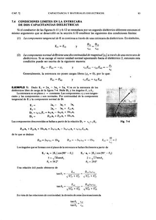 C A P . 7 ] C A P A C IT A N C IA y M A T E R IA L E S O IE L E C T R IC O S zyxwvutsrqponmlkjihgfedcbaZYXWVUTSRQ83
7.4 CONDICIONES LIMITES EN LA ENTRECARA
DE DOS CAPACITANCIAS DIELECTRICAS
Si el conductor de las figuras 6-11 y 6-12 se reemplaza por un ,segundo dieléctrico diferente entonces el
mismo argumento que se desarrolló en la sección 6.10 establece las siguientes dos condiciones límites:
(1)gfedcbaZYXWVUTSRQPONMLKJIHGFEDCBALa c o m p o n e n te ta n g e n c ia l d e E es continua a través de una entrecara de dieléctricos. En símbolos,
y
f
rl
Enl - f
r
2 E n 2
= __P .
fo
Generalmente, la entrecara no posee cargas libres (P s = O), por lo que:
y
(2 ) La c o m p o n e n te n o r m a l d e D tie n e u n a d isc o n tin u id a d d e m a g n itu d Ip.1 a tr a vé s d e u n a e n tr e c a r a d e
d ie lé c tr ic o s. Si se escoge el vector unidad normal apuntando hacia el dieléctrico 2, entonces esta
condición puede ser escrita de la siguiente manera:
y
EJEMPLO 1: Dado El = 2ax - 3ay + Saz V/m en la entrecara de los
dieléctricos libre de carga de la figura 7-4. Halle D 2 y los ángulos 01 yWVUTSRQPONMLKJIHGFEDCBAO 2
,
La entrecara es un plano z = constante. Las componentes x y y son tangen-
ciales y las componentes z son normales. Por continuidad de la componente
tangencial de E y la componente normal de D :
E¡ = 2ax - 3ay + Sa,
E2 = 2ax - 3ay + E%2a%
DI = (o(.¡E¡ = 4(oax - 6100 ay + lOtoa.
D 2 = D x2 a, + D y2 ay + 10100 a.
Las componentes desconocidas se hallan a partir de la relación D 2 = 100 ('2 E2. Fig. 7-4
de lo que se deduce
Los ángulos que se forman con el plano de la entrecara se hallan fácilmente a partir de
E¡ • a, = IE¡I cos (90° - O ¡)
5 = fosenO¡
01 = 54.2°
E2 ' a, = IE21 cos(90°,- 92)
2 = fosen02
O 2 = 29.0°
Una relación útil puede obtenerse de
E % ¡ Dzdéo lO.!
tan é¡ = ----0= = - , =
J E ~ I + E ;¡ J E ~ ¡ + E ;!
En vista de las relaciones de continuidad, la división de estas dos ecuaciones da
tan O ¡ ( . 2
tan O 2 ( . 1
 