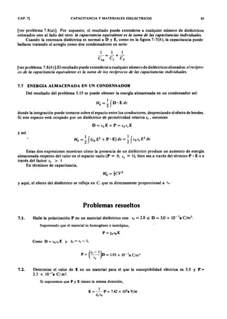 CAP. 7] CAPACITANCIA y MATERIALES DIELECTRICOS 85
[ver problemaWVUTSRQPONMLKJIHGFEDCBA7 .8 ( a ) ]. Por supuesto, el resultado puede extenderse a cualquier número de dieléctricos
colocados uno al lado del otro:gfedcbaZYXWVUTSRQPONMLKJIHGFEDCBAla c a p a c ita n c ia e q u iva le n te e s la su m a d e la s c a p a c ita n c ia s in d ivid u a le s.
Cuando la entrecara dieléctrica es normal a DZYXWVUTSRQPONMLKJIHGFEDCBAy E, como en la figura 7- 7 ( b ) , la capacitancia puede
hallarse tratando el arreglo como dos condensadores en serie:
1 1 1
- = - + -
<, e l e 2
[ver problema 7.8 (b )].El resultado puede extenderse a cualquier número de dieléctricos alineados: e l r e c íp r o -
c o d e la c a p a c ita n c ia e q u iva le n te e s la su m a d e lo s r e c íp r o c o s d e la s c a p a c ita n c ia s in d ivid u a le s.
Del resultado del problema 5.15 se puede obtener la energía almacenada en un condensador así:
W E = ~ fD ' E dv
7.7 ENERGIA ALMACENADA EN UN CONDENSADOR
donde la integración puede tomarse sobre él espacio entre los conductores, despreciando el efecto de bordes.
Si este espacio está ocupado por un dieléctrico de permitividad relativa e , , entonces
D = (o E + P = (o e , E
y así
Estas dos expresiones muestran cómo la presencia de un dieléctrico produce un aumento de energía
almacenada respecto del valor en el espacio vacío (P = 0, e , = 1), bien sea a través del término P • E o a
través del factor fr > I
En términos de capacitancia,
y aquí, el efecto del dieléctrico se refleja en e , que es directamente proporcional a fr·
Problemas resueltos
7.1. Halle la polarización P en un material dieléctrico con fr = 2.8 si D = 3.0 x 10- 7a C/m2
.
Suponiendo que el material es homogéneo e isotrópico,
P = x.leE
Como D = {o ir E Y Xe = ir - 1,
(
i - 1)P = ~ D = 1.93 X 1O-7
a C/m2
7.2. Determine el valor de E en un material para el que la susceptibilidad eléctrica es 3.5 y P =
2.3 x 1O-7
a C fm 2 •
Si suponemos que P y E tienen la misma dirección,
 