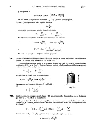 88zyxwvutsrqponmlkjihgfedcbaZYXWVUTSRQPONMLKJIHGFEDCBACAPACITANCIAZYXWVUTSRQPONMLKJIHGFEDCBAy MATERIALES DIELECTRICOS [CAP. 7
y la carga total es
De esta manera, la capacitancia del sistema, Ceq = WVUTSRQPONMLKJIHGFEDCBAQ IgfedcbaZYXWVUTSRQPONMLKJIHGFEDCBAV, tiene la forma propuesta.
(b) Sea + Q la carga sobre la placa superior. Entonces
Q
D = - a
A •
en cualquier punto situado entre las placas. Por lo tanto,
Las diferencias de voltaje a través de los dos dieléctricos son, entonces:
y
De a q u í se ve que 1/ Ceq = VI Q tiene la forma propuesta.
7.9. Halle la capacitancia de un condensador coaxial de longitud L . donde el conductor interno tiene un
radio a y el externo tiene un radio b . Ver figura 7-11.
Despreciando el efecto de bordes, la ley de Gauss establece que D o ; llr entre los conductores (ver
problema 6.24). En r = . a . D = P s • donde P s (supuesto positivo) es la densidad superficial de carga sobre el
conductor interno. Por consiguiente,
a
D = P s- a,
r
y la diferencia de voltaje entre los conductores es
f
a (P sa ) e ,« bV = - --a < d r « = - I n -~ r,
b (o E, r (o E, a
La carga total enel conductor interno es Q = ps(2na L), y
así
Q 2nE o E, L
C = - = ,
V I n(bla )
Fig. 7-11
7.10. En el condensador que aparece en la figura 7-12, la región entre las placas se llena con un dieléctrico
que tiene e , = 4.5. Halle la capacitancia.
Despreciando el efecto de bordes, el campo D entre las placas, en coordenadas cilíndricas, debe ser de la ,
forma D = D 4>a4>' donde D 4> depende sólo de r. Entonces, si el voltaje de la placa tP = (X con respecto a la placa
cjJ = O es V o,
De esta manera, D 4> = . - E o E , "óírex, y la densidad de carga sobre la placa cjJ = a es
 
