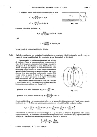 9 2 zyxwvutsrqponmlkjihgfedcbaZYXWVUTSRQPONMLKJIHGFEDCBACAPACITANCIA y MATERIALES DIELECTRICOS
El problema resulta ser el de dos condensadores en serie
Entonces, como en el poblema 7.18,
3250 .
Vi = 125 + 3250 (29000) = 27926 V
y así
27933 V
El = = 34907 V/cm
0.80 cm
lo cual excede la resistencia dieléctrica del aire.
o1.0 cm
d
[CAP. 7
7.22. Halle la capacitancia por unidad de longitud entre un conductor cilíndrico de radioWVUTSRQPONMLKJIHGa = 2.5 cm y un
plano de tierra paralelo al eje del conductor a una distanciagfedcbaZYXWVUTSRQPONMLKJIHGFEDh = 6.0 de él.
El potencial debido a - P t n o es constante sobre r = a , la superficie del conductor real. Pero lo es muy aproxi-
madamente si a ~ h . Con esta aproximación, entonces, el potencial total del conductor real es .
U na técnica útil en problemas de esta clase es el m é to d o
d e im á g e n e s. Tome "la imagen espejo del conductor en el
plano de tierra y deje que este conductor imagen transporte
el negativo de la distribución de carga del conductor real.
Ahora, suponga que el plano de tierra es removido. Está
claro que el campo eléctrico de los dos conductores obedece
la condición de fronteras correcta en el conductor real, y, por
simetría tiene una superficie equipotencial (sección 5.2)
donde existía el plano de tierra. Por consiguiente, este
campo es el campo que queda en la región comprendida
entre el conductor real y el plano de tierra.
Aproximando las distribuciones de carga real e imagen
a cargas lineales + P t Y - P t respectivamente, en el centro de
los conductores, se obtiene (ver figura 7-19):
potencial en el radio a debido a +P t = - (+ P t) In a
27tEo
potencial en el punto P debido a - P t = - (- P t) In (2 h - a )
27tEo
Aire. E O
Vidrio. e ,
Fil. 7-18
a
Fig. 7-19
v = - ~lna + ~ In(2h - a ) ~ - ~ ln a + ~ ln 2 h = ~ln 2 h
a 27tEo 27tEo / 27tEo 27tEo 27tEo a
Similarmente, el potencial del conductor imagen es - Va . Así pues, la diferencia de potencial entre los dos
conductores es 2 Va , de tal manera que la diferencia de potencial entre el conductor real y el plano de tierra es
t(2 V .) = v.. La capacitancia deseada por unidad de longitud es, entonces,
e
L
Q /L P t
Va V.
27tEo
In (2 h /a )
Para los valores de a y h , C /L = 9.0 p Fj m ,
 