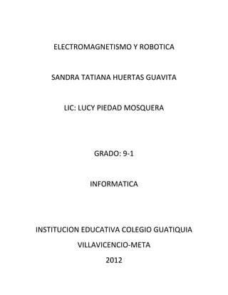 ELECTROMAGNETISMO Y ROBOTICA


   SANDRA TATIANA HUERTAS GUAVITA


       LIC: LUCY PIEDAD MOSQUERA




              GRADO: 9-1


             INFORMATICA




INSTITUCION EDUCATIVA COLEGIO GUATIQUIA
          VILLAVICENCIO-META
                 2012
 