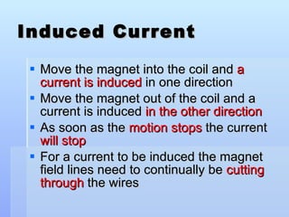 Induced Current Move the magnet into the coil and  a current is induced  in one direction Move the magnet out of the coil and a current is induced  in the other direction As soon as the  motion stops  the current  will stop For a current to be induced the magnet field lines need to continually be  cutting through  the wires 