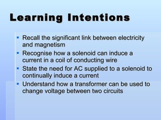 Learning Intentions Recall the significant link between electricity and magnetism Recognise how a solenoid can induce a current in a coil of conducting wire  State the need for AC supplied to a solenoid to continually induce a current Understand how a transformer can be used to change voltage between two circuits 