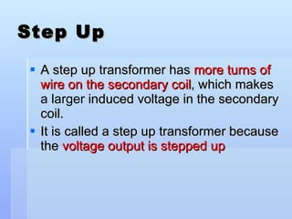 Step Up A step up transformer has  more turns of wire on the secondary coil , which makes  a larger  induced voltage in the secondary coil. It is called a step up transformer because the  voltage output is stepped up 