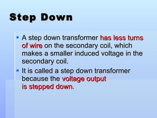 Step Down A step down transformer  has less turns of wire  on the secondary coil, which makes a smaller induced voltage in the secondary coil. It is called a step down transformer because the  voltage output is stepped down . 