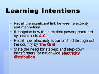 Learning Intentions Recall the significant link between electricity and magnetism Recognise how the electrical power generated by a turbine is  A.C. Recall how electricity is transmitted through out the country by  The Grid State the need for step-up and step-down transformers for nationwide  electricity distribution 