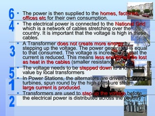 The power is then supplied to the  homes, factories, offices etc  for their own consumption.  The electrical power is connected to the  National Grid  which is a network of cables stretching over the country. It is important that the voltage is high in these cables. A Transformer  does not create more energy  by stepping up the voltage. The power generated is equal to that consumed. The voltage is increased so that the current is reduced. This means  less energy will be lost as heat in the cables  (smaller resistance). The voltage needs to be  stepped down  to a lower value by local transformers In Power Stations, the alternators are driven by huge turbines, spun round by the high pressure steam. A  large current is produced . Transformers are used to  step up the voltage  before the electrical power is distributed across the country 1 2 3 4 5 6 