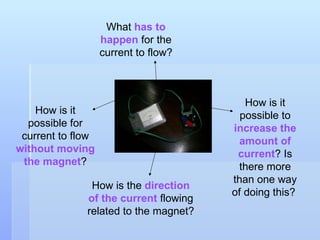 What  has to happen  for the current to flow? How is the  direction of the current  flowing related to the magnet? How is it possible to  increase the amount of current ? Is there more than one way of doing this?  How is it possible for current to flow  without moving the magnet ? 