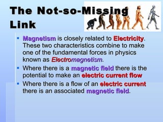 The Not-so-Missing Link Magnetism  is closely related to  Electricity . These two characteristics combine to make one of the fundamental forces in physics known as  Electro magnetism . Where there is a  magnetic field  there is the potential to make an  electric current flow Where there is a flow of an  electric current  there is an associated  magnetic field . 