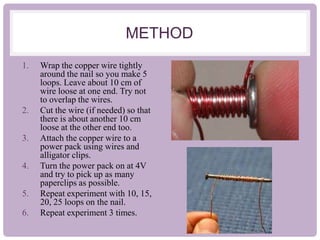 METHOD
1. Wrap the copper wire tightly
around the nail so you make 5
loops. Leave about 10 cm of
wire loose at one end. Try not
to overlap the wires.
2. Cut the wire (if needed) so that
there is about another 10 cm
loose at the other end too.
3. Attach the copper wire to a
power pack using wires and
alligator clips.
4. Turn the power pack on at 4V
and try to pick up as many
paperclips as possible.
5. Repeat experiment with 10, 15,
20, 25 loops on the nail.
6. Repeat experiment 3 times.
 