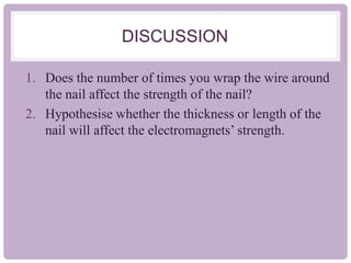 DISCUSSION
1. Does the number of times you wrap the wire around
the nail affect the strength of the nail?
2. Hypothesise whether the thickness or length of the
nail will affect the electromagnets’ strength.
 