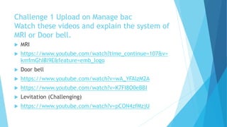 Challenge 1 Upload on Manage bac
Watch these videos and explain the system of
MRI or Door bell.
 MRI
 https://www.youtube.com/watch?time_continue=107&v=
kmfmGhI8l9E&feature=emb_logo
 Door bell
 https://www.youtube.com/watch?v=wA_YFAlzM2A
 https://www.youtube.com/watch?v=K7FI8O0eBBI
 Levitation (Challenging)
 https://www.youtube.com/watch?v=pCON4zfMzjU
 