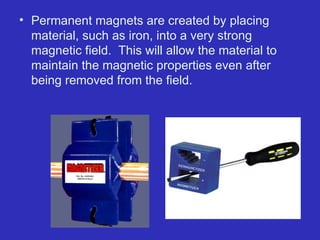 • Permanent magnets are created by placing
material, such as iron, into a very strong
magnetic field. This will allow the material to
maintain the magnetic properties even after
being removed from the field.
 