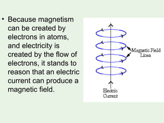 • Because magnetism
can be created by
electrons in atoms,
and electricity is
created by the flow of
electrons, it stands to
reason that an electric
current can produce a
magnetic field.
 