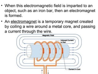• When this electromagnetic field is imparted to an
object, such as an iron bar, then an electromagnet
is formed.
• An electromagnet is a temporary magnet created
by coiling a wire around a metal core, and passing
a current through the wire.
 