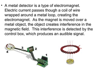 • A metal detector is a type of electromagnet.
Electric current passes though a coil of wire
wrapped around a metal loop, creating the
electromagnet. As the magnet is moved over a
metal object, the object creates interference in the
magnetic field. This interference is detected by the
control box, which produces an audible signal.
 