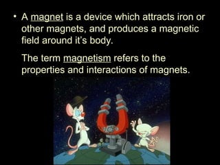• A magnet is a device which attracts iron or
other magnets, and produces a magnetic
field around it’s body.
The term magnetism refers to the
properties and interactions of magnets.
 