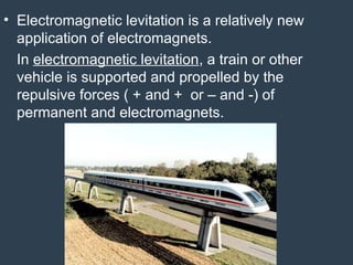 • Electromagnetic levitation is a relatively new
application of electromagnets.
In electromagnetic levitation, a train or other
vehicle is supported and propelled by the
repulsive forces ( + and + or – and -) of
permanent and electromagnets.
 