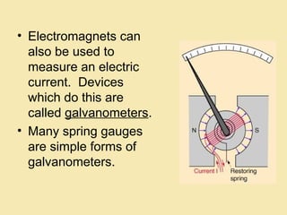 • Electromagnets can
also be used to
measure an electric
current. Devices
which do this are
called galvanometers.
• Many spring gauges
are simple forms of
galvanometers.
 
